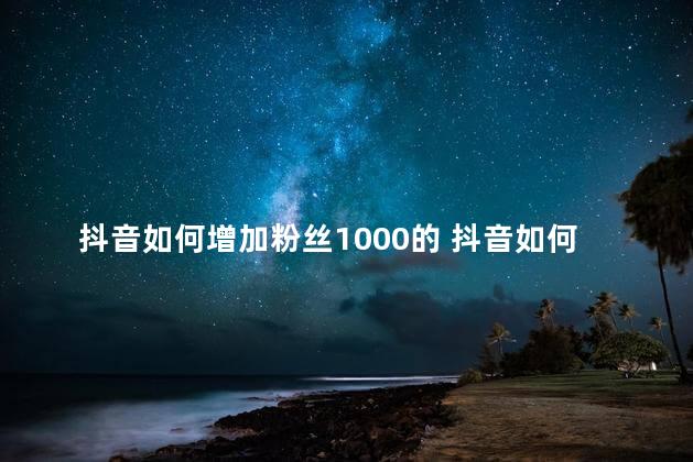 抖音如何增加粉丝1000的 抖音如何吸引更多粉丝